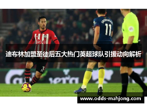 迪布林加盟圣徒后五大热门英超球队引援动向解析