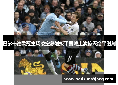 巴尔韦德欧冠主场凌空爆射扳平曼城上演惊天绝平时刻